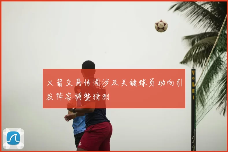 火箭交易传闻涉及关键球员动向引发阵容调整猜测