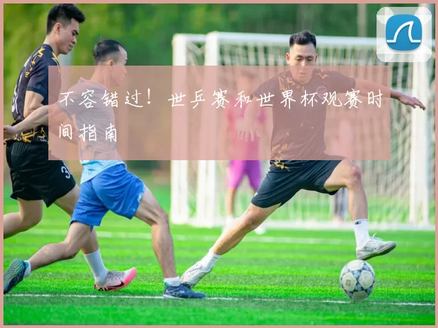 不容错过!世乒赛和世界杯观赛时间指南