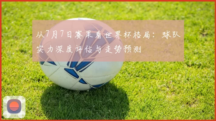 从7月7日赛果看世界杯格局：球队实力深度评估与走势预测