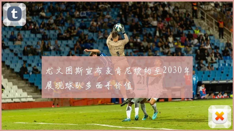 尤文图斯宣布麦肯尼续约至2030年展现球队多面手价值