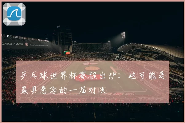 乒乓球世界杯赛程出炉:这可能是最具悬念的一届对决