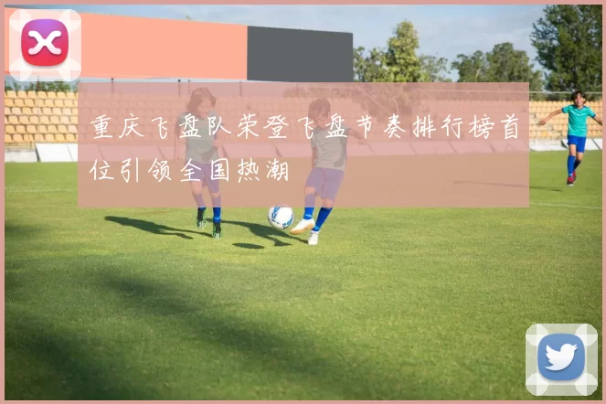 重庆飞盘队荣登飞盘节奏排行榜首位引领全国热潮