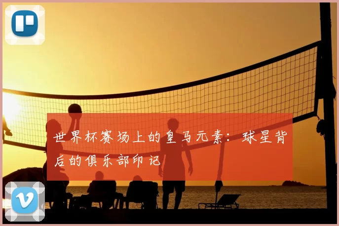 世界杯赛场上的皇马元素:球星背后的俱乐部印记