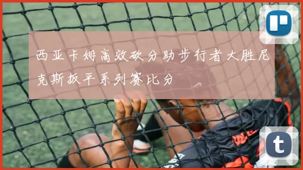 西亚卡姆高效砍分助步行者大胜尼克斯扳平系列赛比分