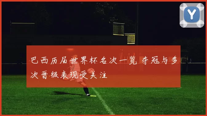 巴西历届世界杯名次一览 夺冠与多次晋级表现受关注