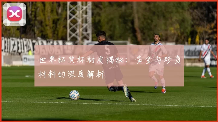 世界杯奖杯材质揭秘：黄金与珍贵材料的深度解析