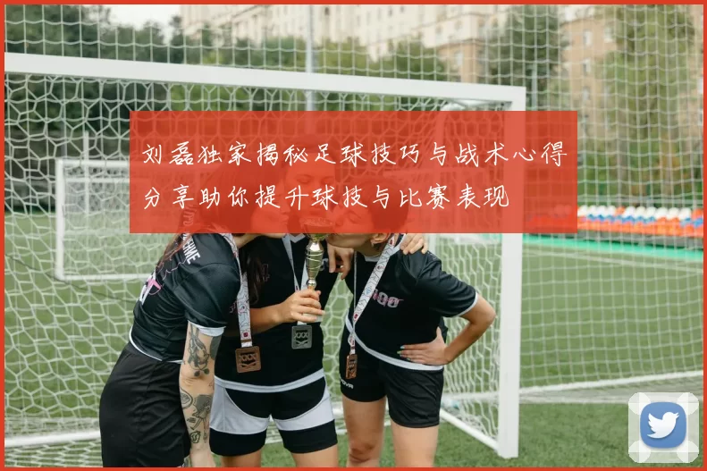刘磊独家揭秘足球技巧与战术心得分享助你提升球技与比赛表现