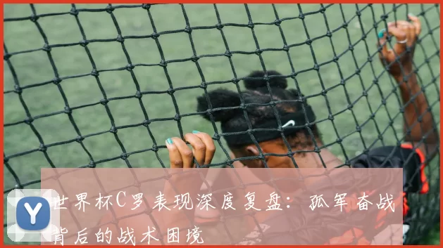 世界杯C罗表现深度复盘:孤军奋战背后的战术困境