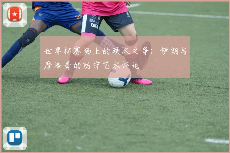 世界杯赛场上的硬汉之争:伊朗与摩洛哥的防守艺术评论