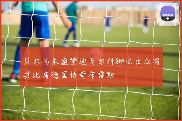 贝尔戈米盛赞迪马尔科脚法出众将其比肩德国传奇布雷默