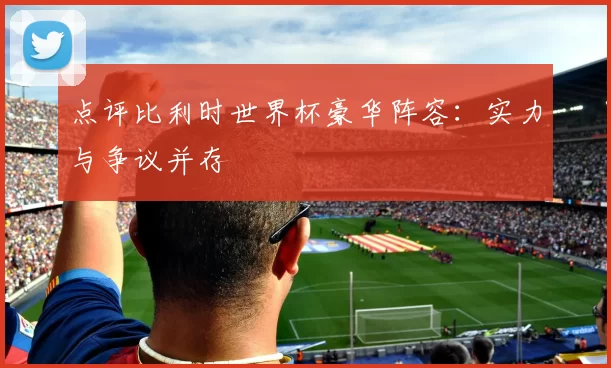 点评比利时世界杯豪华阵容：实力与争议并存
