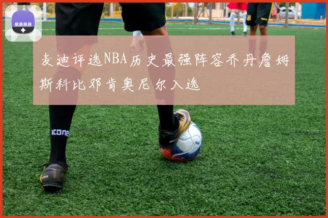 麦迪评选NBA历史最强阵容乔丹詹姆斯科比邓肯奥尼尔入选