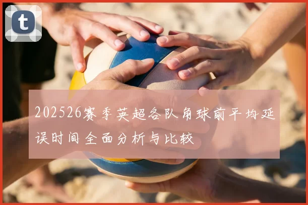 202526赛季英超各队角球前平均延误时间全面分析与比较