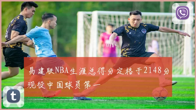 易建联NBA生涯总得分定格于2148分现役中国球员第一