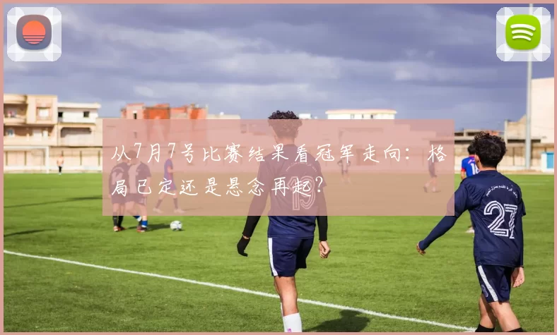 从7月7号比赛结果看冠军走向:格局已定还是悬念再起?