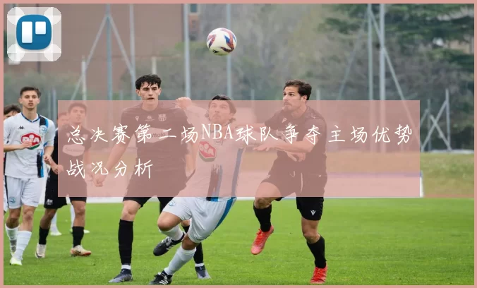 总决赛第二场NBA球队争夺主场优势战况分析