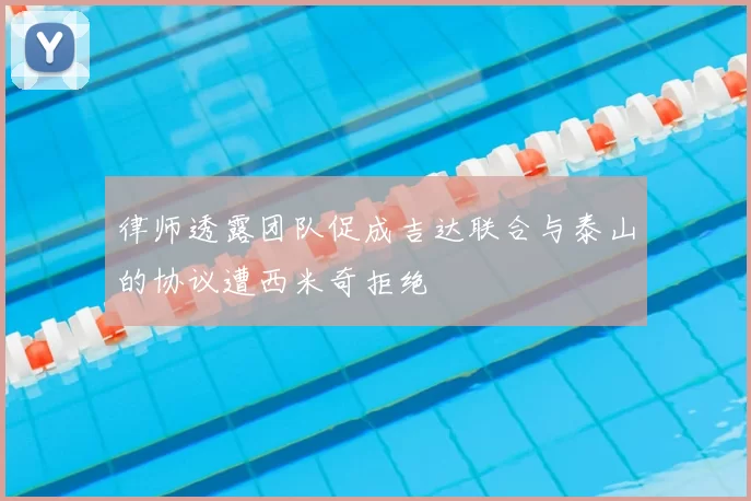 律师透露团队促成吉达联合与泰山的协议遭西米奇拒绝