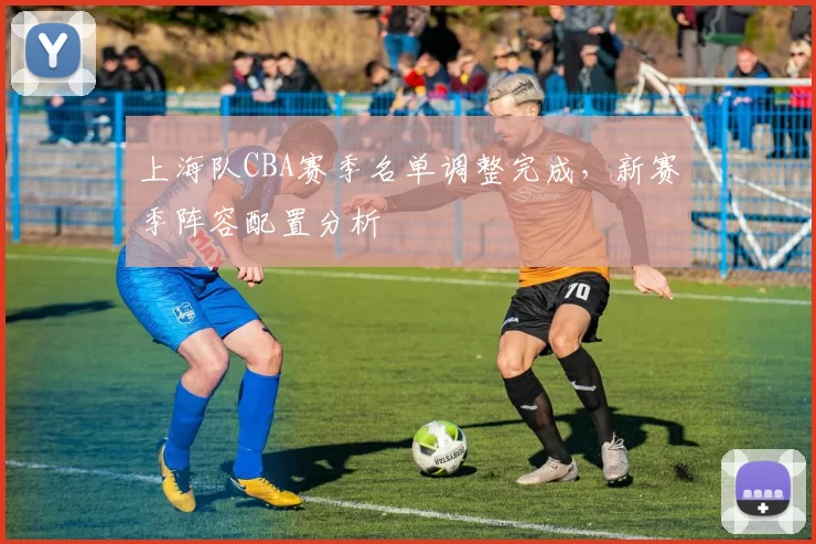 上海队CBA赛季名单调整完成,新赛季阵容配置分析