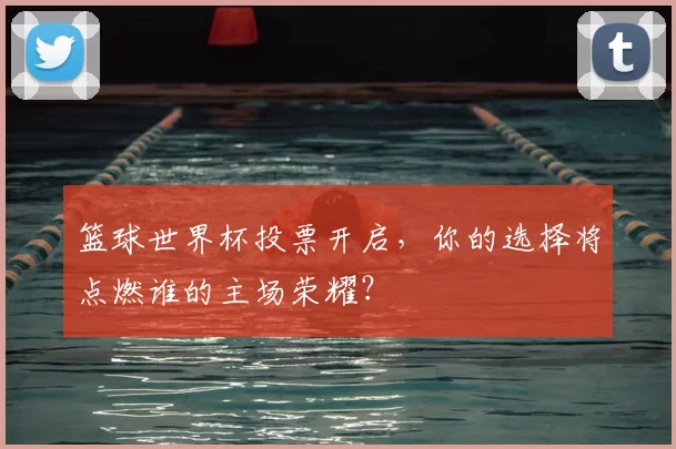 篮球世界杯投票开启,你的选择将点燃谁的主场荣耀?