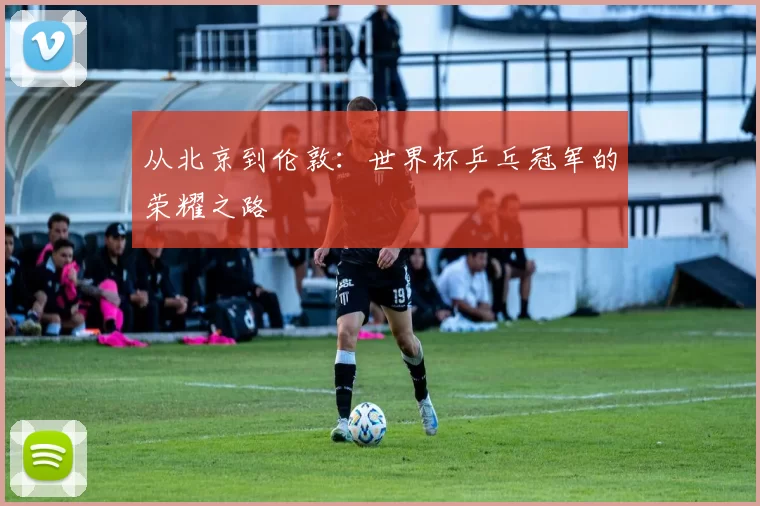 从北京到伦敦:世界杯乒乓冠军的荣耀之路