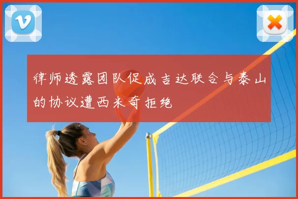 律师透露团队促成吉达联合与泰山的协议遭西米奇拒绝