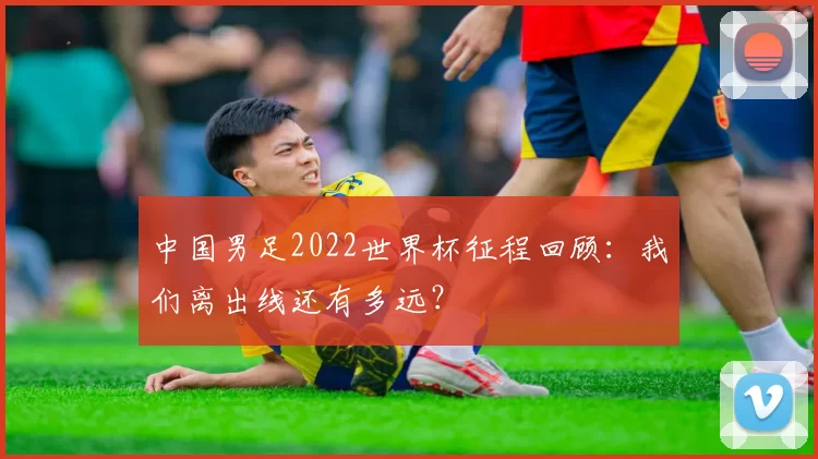 中国男足2022世界杯征程回顾:我们离出线还有多远?