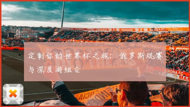 定制你的世界杯之旅:俄罗斯观赛与深度游组合