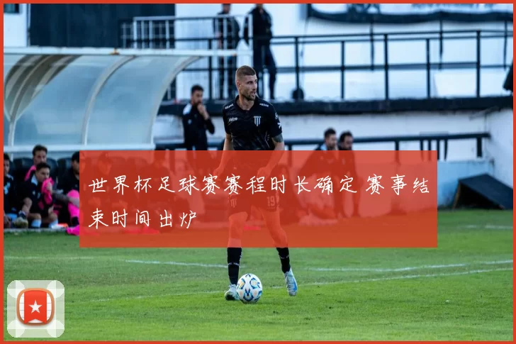 世界杯足球赛赛程时长确定 赛事结束时间出炉