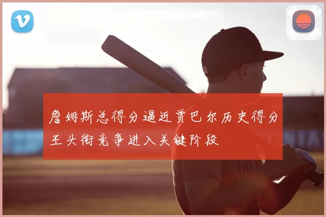 詹姆斯总得分逼近贾巴尔历史得分王头衔竞争进入关键阶段