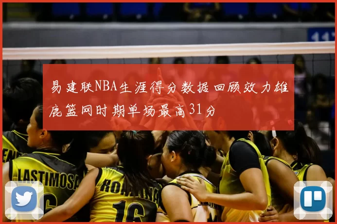 易建联NBA生涯得分数据回顾效力雄鹿篮网时期单场最高31分