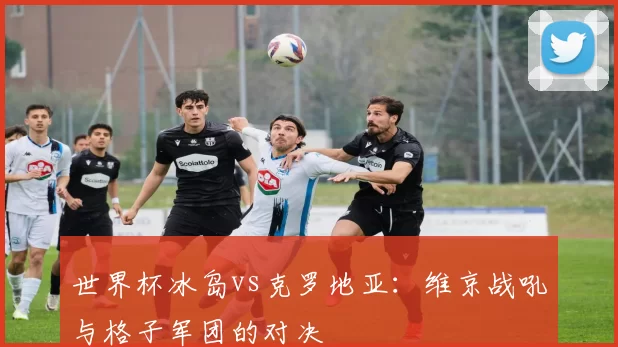 世界杯冰岛vs克罗地亚:维京战吼与格子军团的对决
