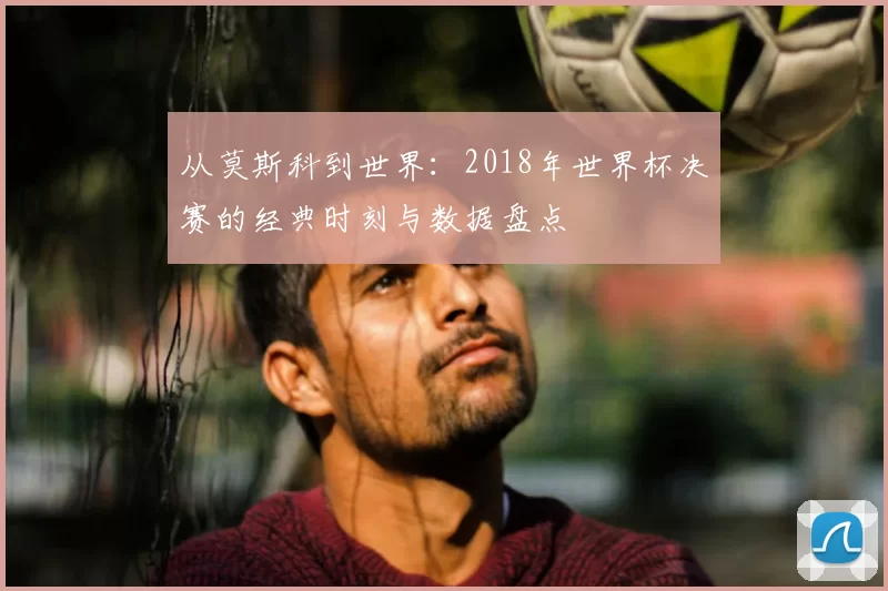 从莫斯科到世界：2018年世界杯决赛的经典时刻与数据盘点