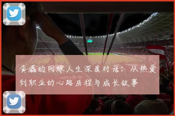黄磊的网球人生深度对话:从热爱到职业的心路历程与成长故事