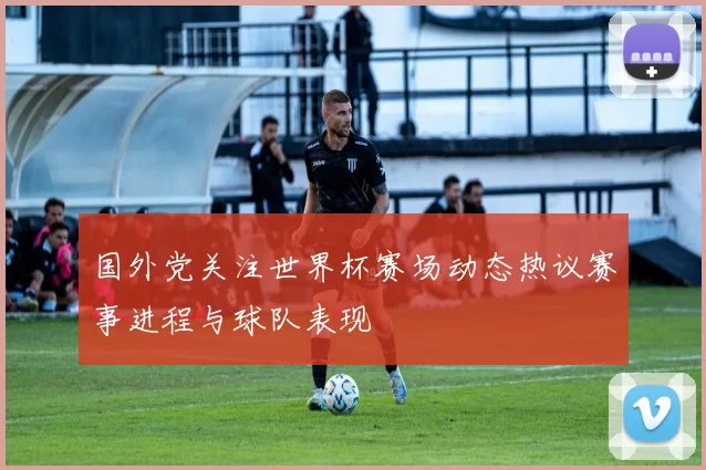 国外党关注世界杯赛场动态热议赛事进程与球队表现