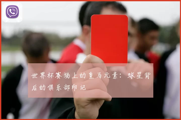 世界杯赛场上的皇马元素:球星背后的俱乐部印记