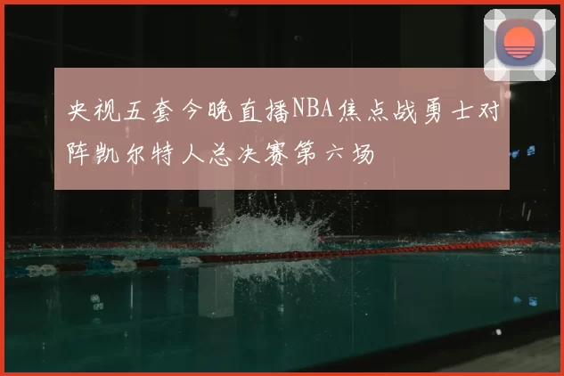 央视五套今晚直播NBA焦点战勇士对阵凯尔特人总决赛第六场