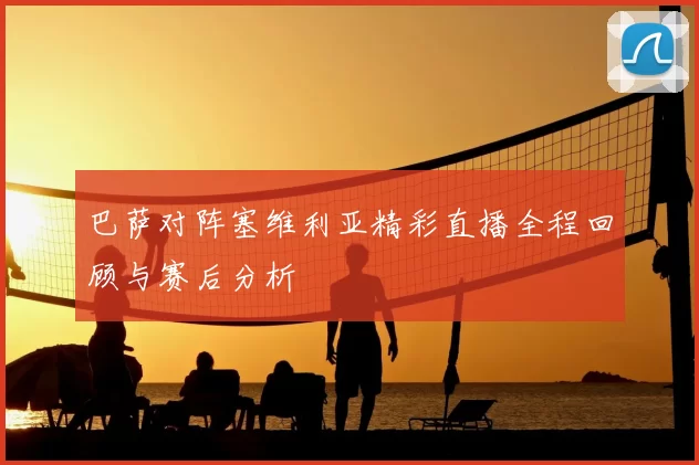巴萨对阵塞维利亚精彩直播全程回顾与赛后分析