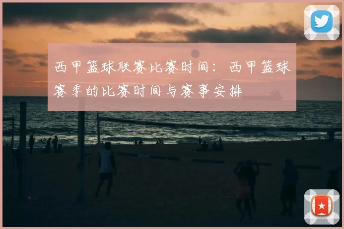 西甲篮球联赛比赛时间:西甲篮球赛季的比赛时间与赛事安排