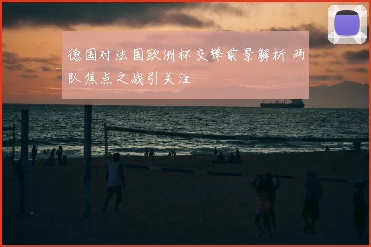 德国对法国欧洲杯交锋前景解析 两队焦点之战引关注