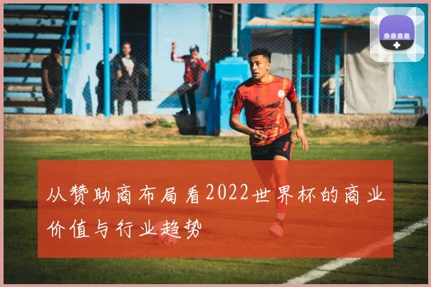 从赞助商布局看2022世界杯的商业价值与行业趋势