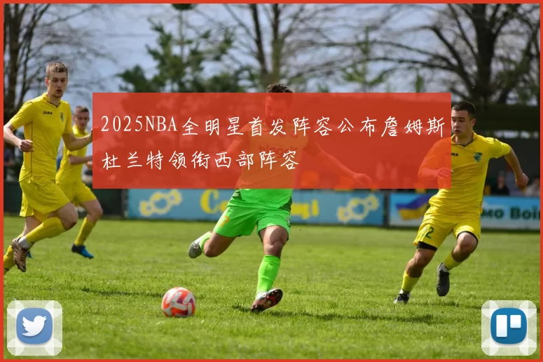 2025NBA全明星首发阵容公布詹姆斯杜兰特领衔西部阵容