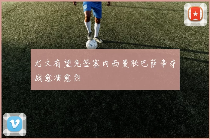 尤文有望免签塞内西曼联巴萨争夺战愈演愈烈