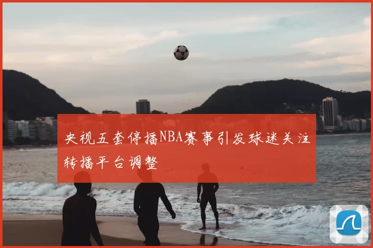 央视五套停播NBA赛事引发球迷关注转播平台调整
