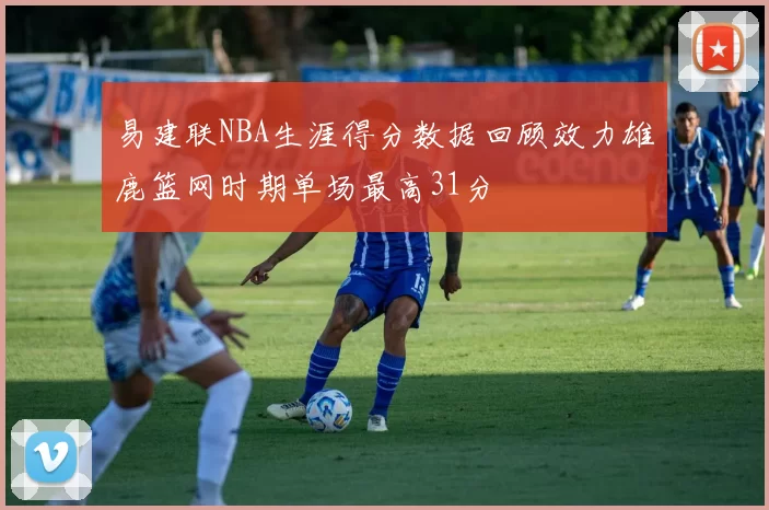 易建联NBA生涯得分数据回顾效力雄鹿篮网时期单场最高31分