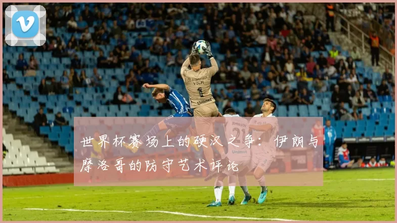 世界杯赛场上的硬汉之争:伊朗与摩洛哥的防守艺术评论