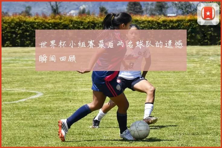世界杯小组赛最后两名球队的遗憾瞬间回顾