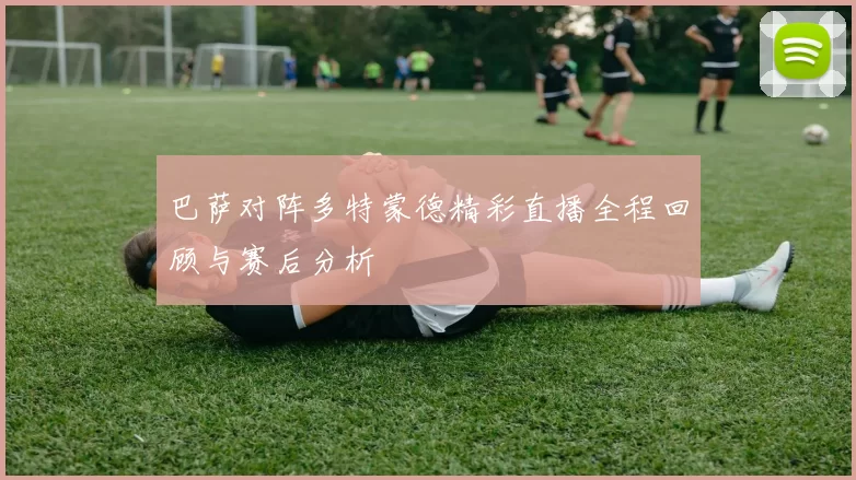 巴萨对阵多特蒙德精彩直播全程回顾与赛后分析