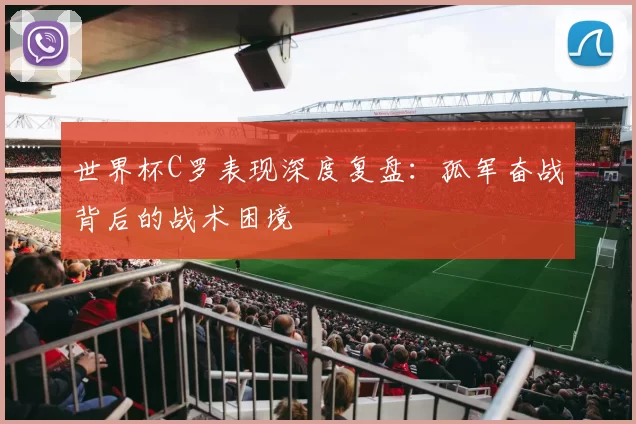世界杯C罗表现深度复盘:孤军奋战背后的战术困境