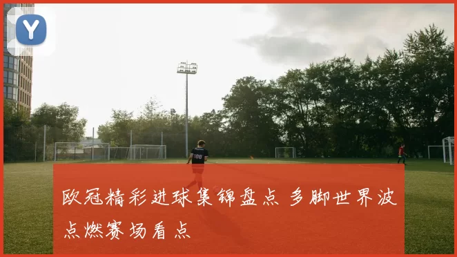 欧冠精彩进球集锦盘点 多脚世界波点燃赛场看点