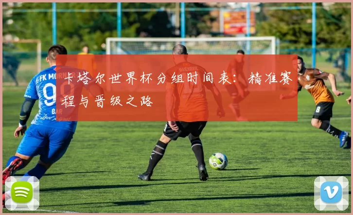 卡塔尔世界杯分组时间表:精准赛程与晋级之路